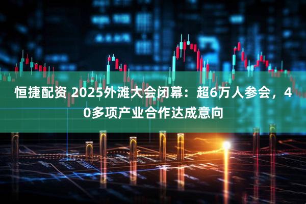 恒捷配资 2025外滩大会闭幕：超6万人参会，40多项产业合作达成意向