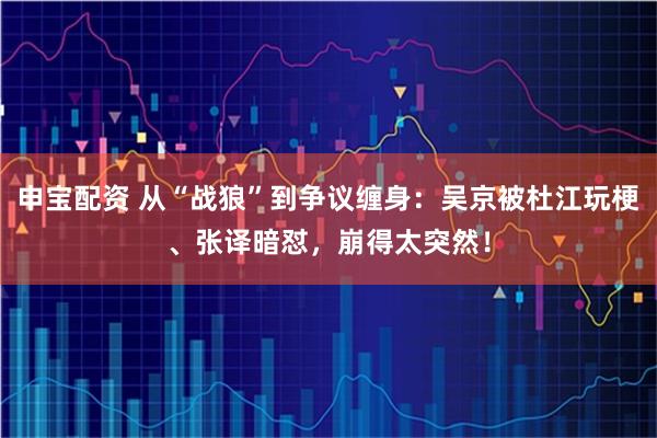 申宝配资 从“战狼”到争议缠身：吴京被杜江玩梗、张译暗怼，崩得太突然！