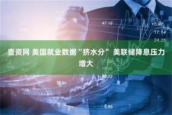 壹资网 美国就业数据“挤水分” 美联储降息压力增大