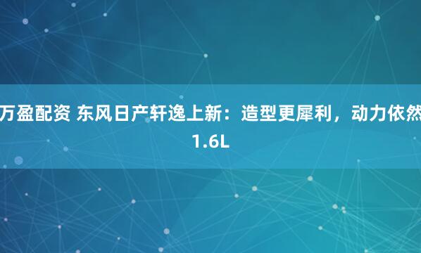 万盈配资 东风日产轩逸上新：造型更犀利，动力依然1.6L