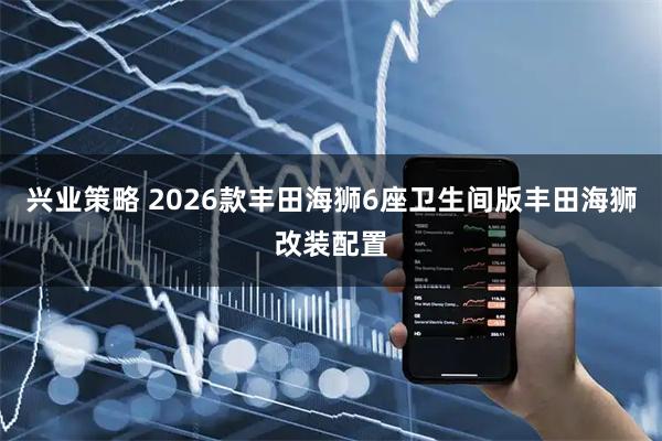 兴业策略 2026款丰田海狮6座卫生间版丰田海狮改装配置