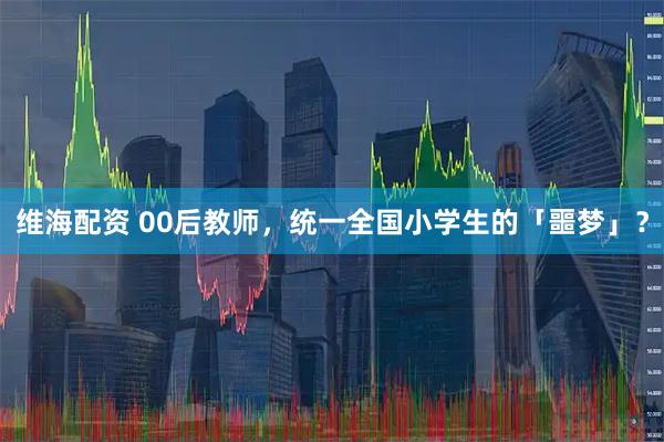 维海配资 00后教师，统一全国小学生的「噩梦」？