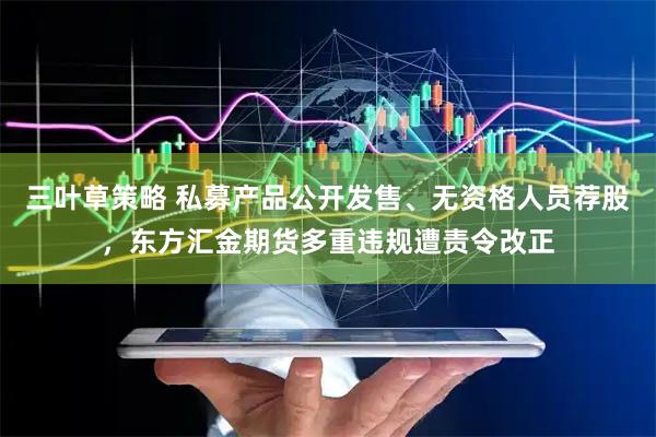 三叶草策略 私募产品公开发售、无资格人员荐股，东方汇金期货多重违规遭责令改正
