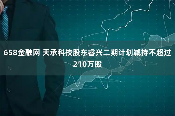 658金融网 天承科技股东睿兴二期计划减持不超过210万股