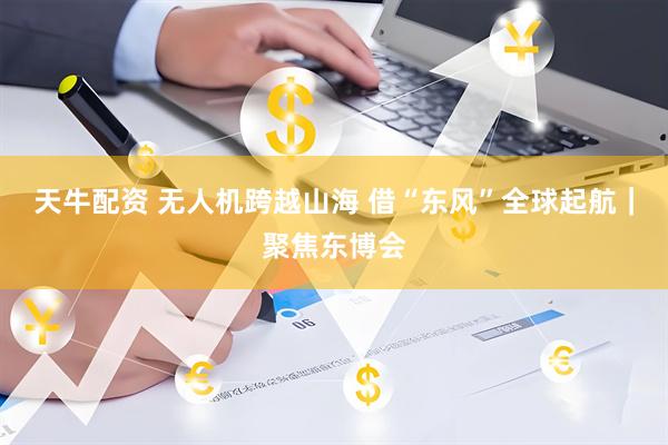 天牛配资 无人机跨越山海 借“东风”全球起航｜聚焦东博会