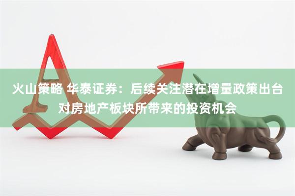 火山策略 华泰证券：后续关注潜在增量政策出台对房地产板块所带来的投资机会