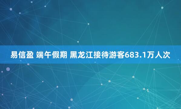 易信盈 端午假期 黑龙江接待游客683.1万人次