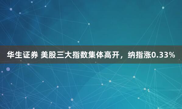 华生证券 美股三大指数集体高开，纳指涨0.33%