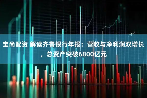 宝尚配资 解读齐鲁银行年报：营收与净利润双增长，总资产突破6800亿元