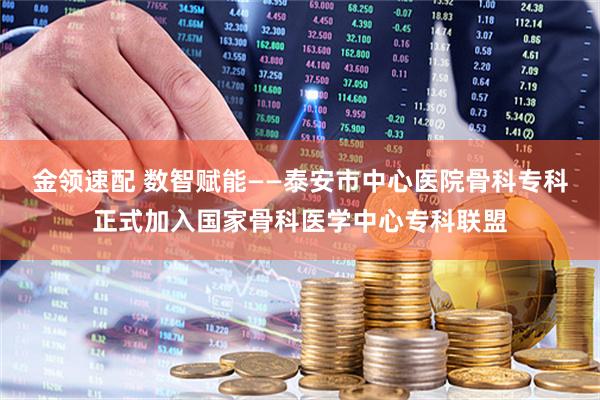 金领速配 数智赋能——泰安市中心医院骨科专科正式加入国家骨科医学中心专科联盟