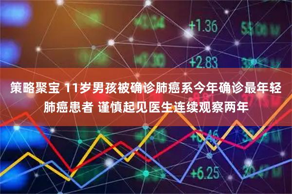 策略聚宝 11岁男孩被确诊肺癌系今年确诊最年轻肺癌患者 谨慎起见医生连续观察两年