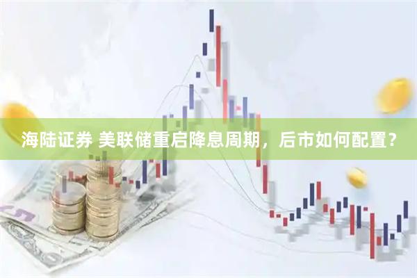 海陆证券 美联储重启降息周期，后市如何配置？