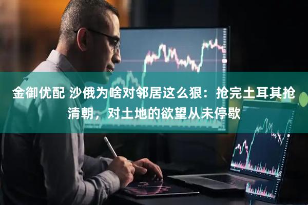 金御优配 沙俄为啥对邻居这么狠：抢完土耳其抢清朝，对土地的欲望从未停歇