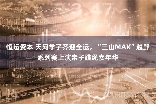 恒运资本 天河学子齐迎全运，“三山MAX”越野系列赛上演亲子跳绳嘉年华