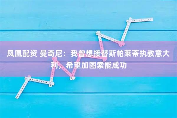 凤凰配资 曼奇尼：我曾想接替斯帕莱蒂执教意大利，希望加图索能成功