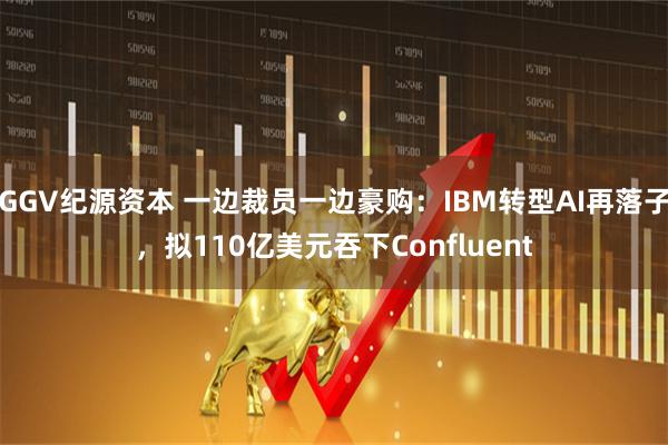 GGV纪源资本 一边裁员一边豪购:IBM转型AI再落子,拟110亿美元吞下Confluent