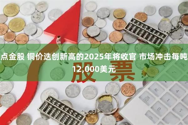 点金股 铜价迭创新高的2025年将收官 市场冲击每吨12,000美元