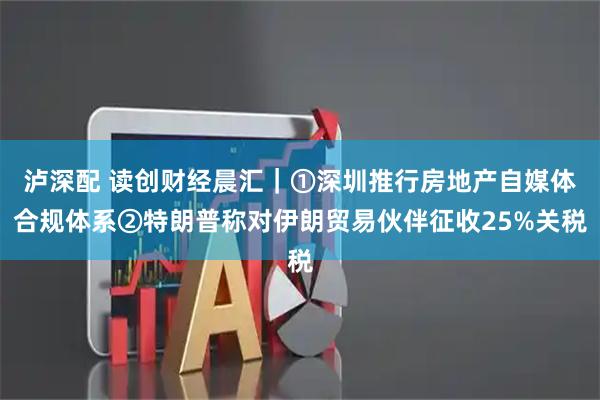 泸深配 读创财经晨汇｜①深圳推行房地产自媒体合规体系②特朗普称对伊朗贸易伙伴征收25%关税