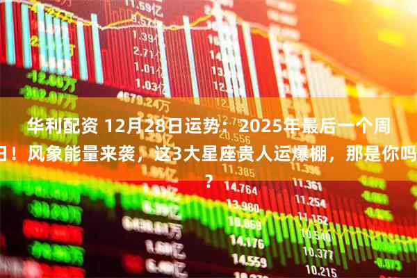 华利配资 12月28日运势：2025年最后一个周日！风象能量来袭，这3大星座贵人运爆棚，那是你吗？