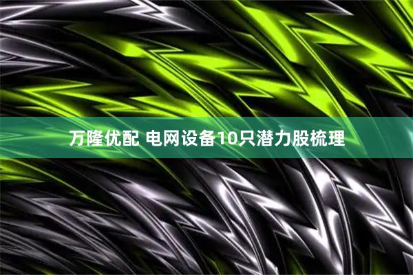 万隆优配 电网设备10只潜力股梳理