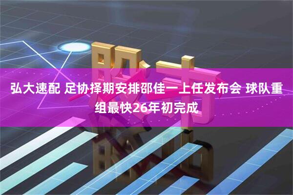 弘大速配 足协择期安排邵佳一上任发布会 球队重组最快26年初完成