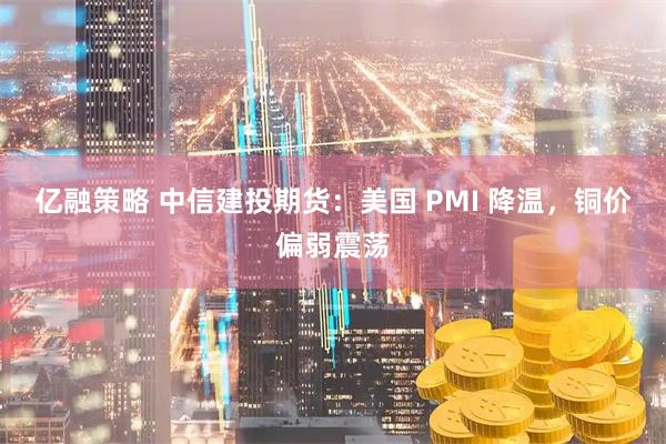 亿融策略 中信建投期货:美国 PMI 降温,铜价偏弱震荡