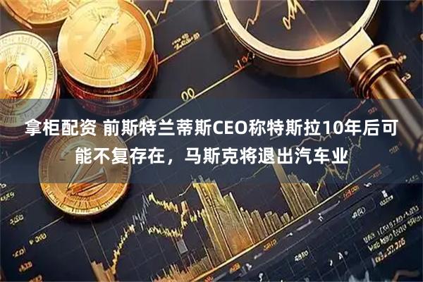 拿柜配资 前斯特兰蒂斯CEO称特斯拉10年后可能不复存在,马斯克将退出汽车业