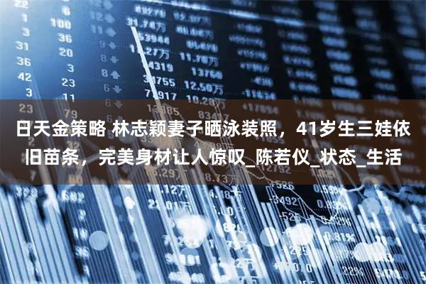 日天金策略 林志颖妻子晒泳装照，41岁生三娃依旧苗条，完美身材让人惊叹_陈若仪_状态_生活