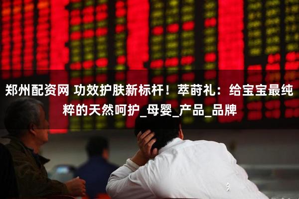 郑州配资网 功效护肤新标杆！萃莳礼：给宝宝最纯粹的天然呵护_母婴_产品_品牌
