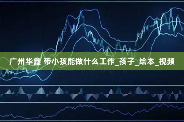 广州华鑫 带小孩能做什么工作_孩子_绘本_视频
