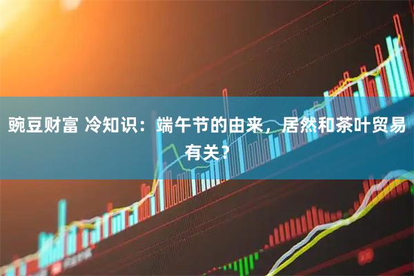 豌豆财富 冷知识：端午节的由来，居然和茶叶贸易有关？