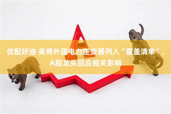 优配好油 美将外国电力逆变器列入“覆盖清单”，A股龙头回应相关影响