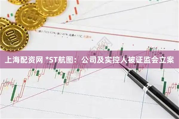 上海配资网 *ST航图：公司及实控人被证监会立案