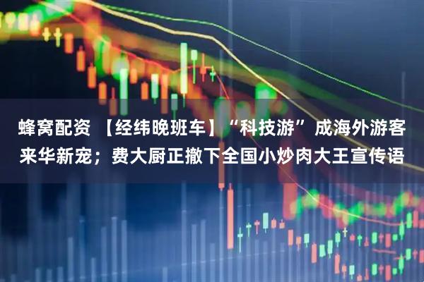 蜂窝配资 【经纬晚班车】“科技游” 成海外游客来华新宠；费大厨正撤下全国小炒肉大王宣传语