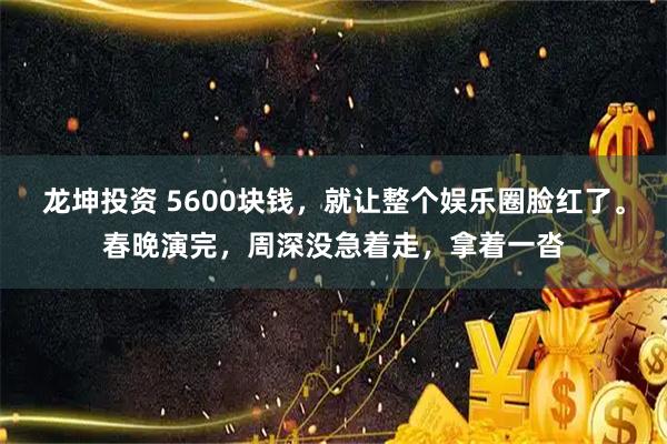 龙坤投资 5600块钱，就让整个娱乐圈脸红了。春晚演完，周深没急着走，拿着一沓