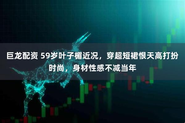巨龙配资 59岁叶子楣近况，穿超短裙恨天高打扮时尚，身材性感不减当年